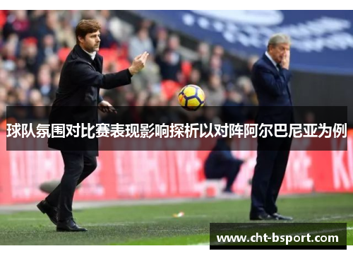 球队氛围对比赛表现影响探析以对阵阿尔巴尼亚为例