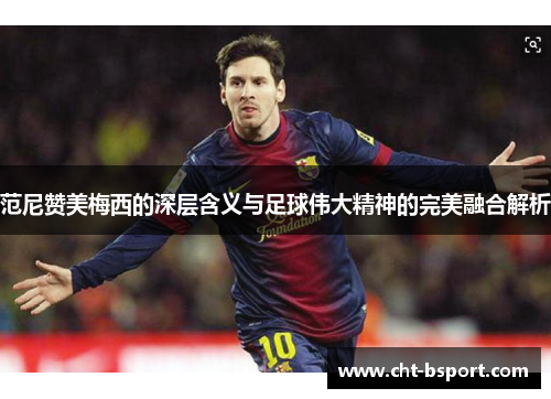 范尼赞美梅西的深层含义与足球伟大精神的完美融合解析