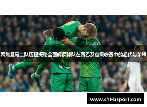 聚焦皇马二队历程探秘全面解读球队在西乙及各级联赛中的起伏与荣耀