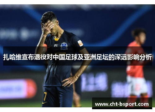 扎哈维宣布退役对中国足球及亚洲足坛的深远影响分析
