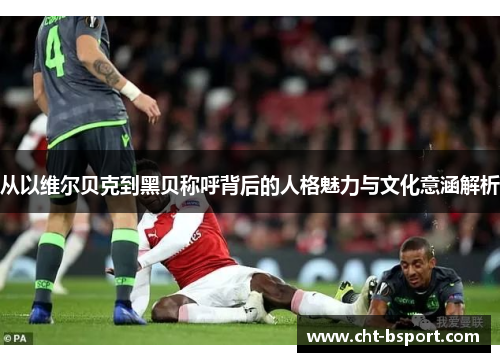 从以维尔贝克到黑贝称呼背后的人格魅力与文化意涵解析