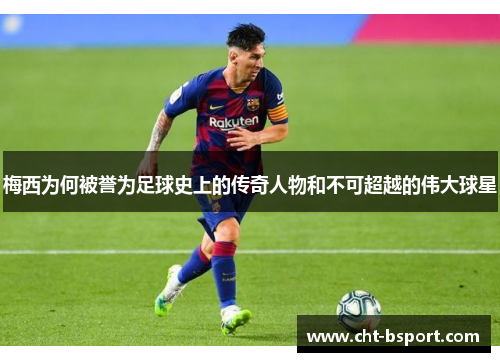 梅西为何被誉为足球史上的传奇人物和不可超越的伟大球星