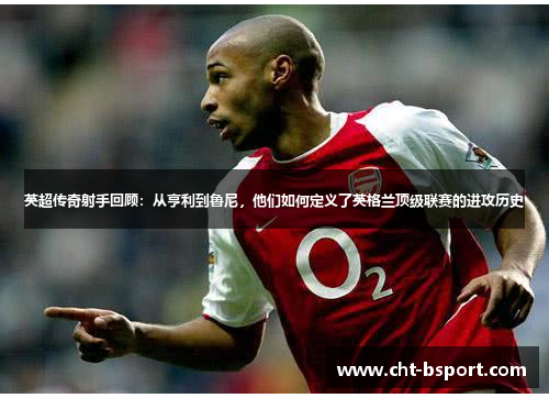 英超传奇射手回顾：从亨利到鲁尼，他们如何定义了英格兰顶级联赛的进攻历史