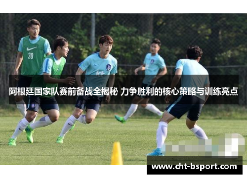 阿根廷国家队赛前备战全揭秘 力争胜利的核心策略与训练亮点