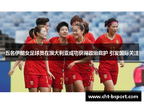 五名伊朗女足球员在澳大利亚成功获得政治庇护 引发国际关注